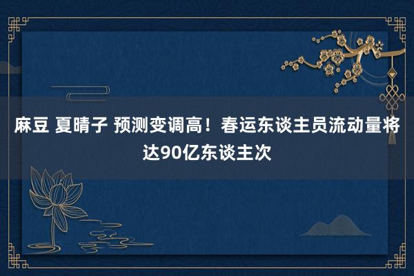 麻豆 夏晴子 预测变调高！春运东谈主员流动量将达90亿东谈主次