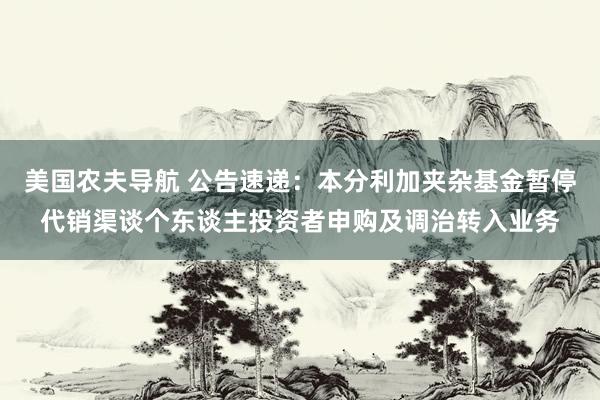 美国农夫导航 公告速递：本分利加夹杂基金暂停代销渠谈个东谈主投资者申购及调治转入业务