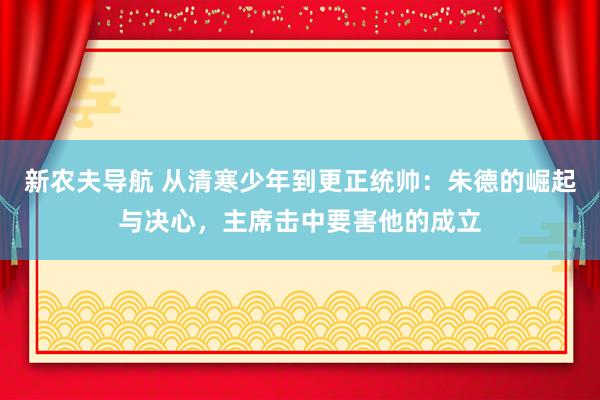 新农夫导航 从清寒少年到更正统帅：朱德的崛起与决心，主席击中要害他的成立