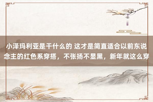 小泽玛利亚是干什么的 这才是简直适合以前东说念主的红色系穿搭，不张扬不显黑，新年就这么穿