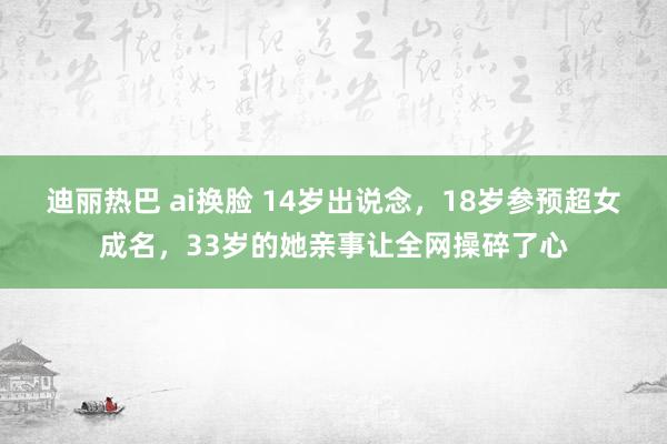 迪丽热巴 ai换脸 14岁出说念，18岁参预超女成名，33岁的她亲事让全网操碎了心