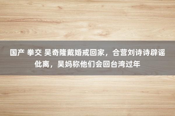 国产 拳交 吴奇隆戴婚戒回家，合营刘诗诗辟谣仳离，吴妈称他们会回台湾过年