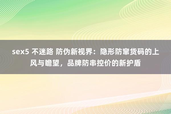 sex5 不迷路 防伪新视界：隐形防窜货码的上风与瞻望，品牌防串控价的新护盾