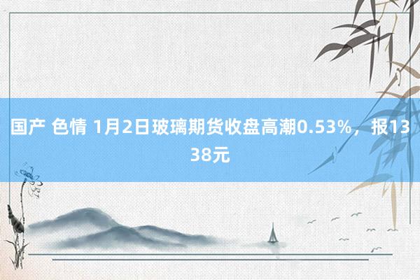 国产 色情 1月2日玻璃期货收盘高潮0.53%，报1338元