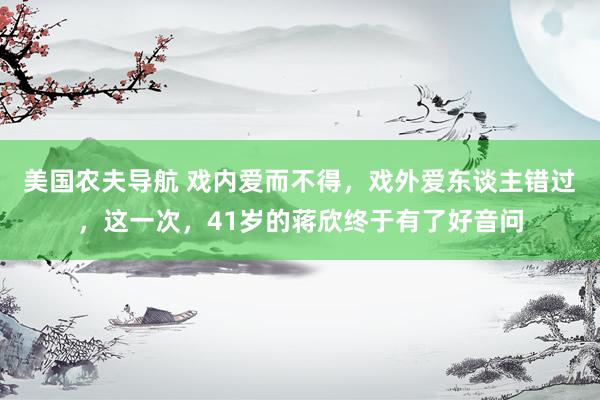 美国农夫导航 戏内爱而不得，戏外爱东谈主错过，这一次，41岁的蒋欣终于有了好音问