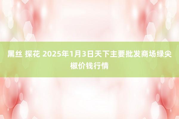 黑丝 探花 2025年1月3日天下主要批发商场绿尖椒价钱行情