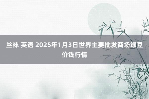 丝袜 英语 2025年1月3日世界主要批发商场绿豆价钱行情