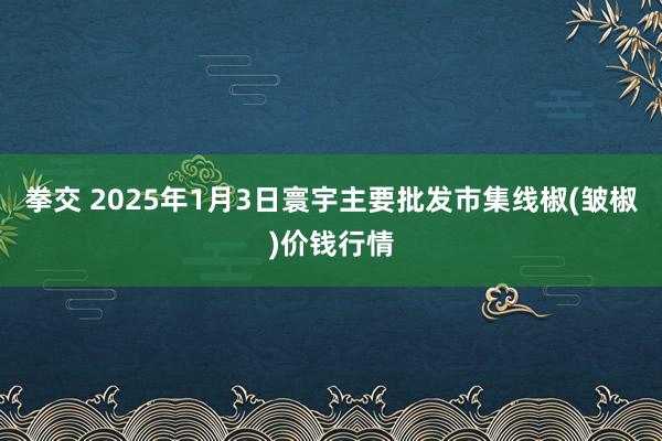 拳交 2025年1月3日寰宇主要批发市集线椒(皱椒)价钱行情