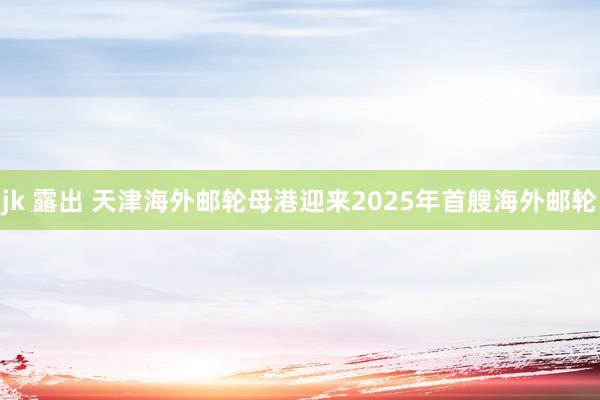 jk 露出 天津海外邮轮母港迎来2025年首艘海外邮轮