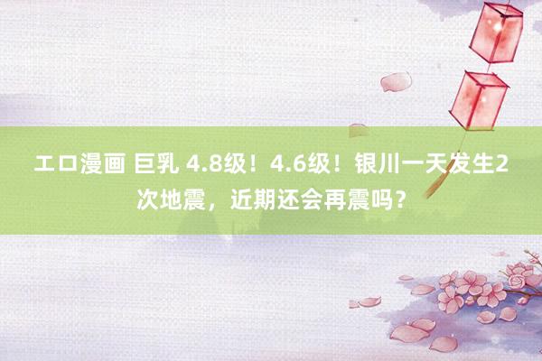 エロ漫画 巨乳 4.8级！4.6级！银川一天发生2次地震，近期还会再震吗？