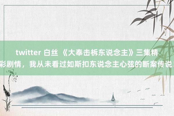 twitter 白丝 《大奉击柝东说念主》三集精彩剧情，我从未看过如斯扣东说念主心弦的断案传说！