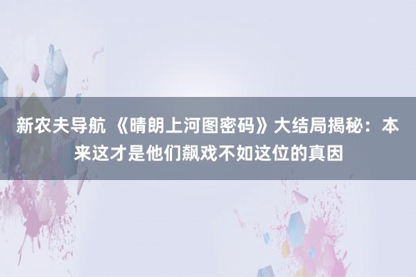 新农夫导航 《晴朗上河图密码》大结局揭秘：本来这才是他们飙戏不如这位的真因