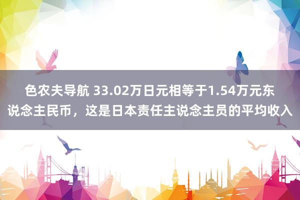 色农夫导航 33.02万日元相等于1.54万元东说念主民币，这是日本责任主说念主员的平均收入