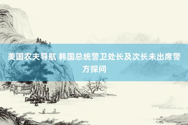 美国农夫导航 韩国总统警卫处长及次长未出席警方探问