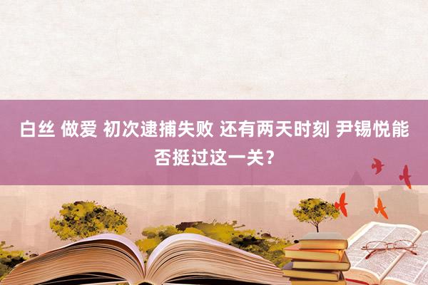 白丝 做爱 初次逮捕失败 还有两天时刻 尹锡悦能否挺过这一关？