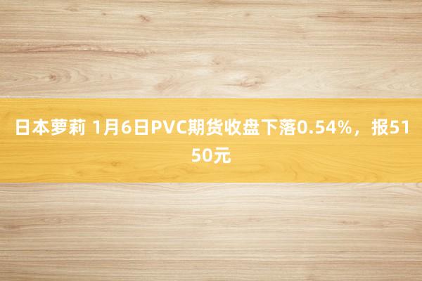 日本萝莉 1月6日PVC期货收盘下落0.54%，报5150元