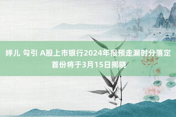 婷儿 勾引 A股上市银行2024年报预走漏时分落定 首份将于3月15日揭晓