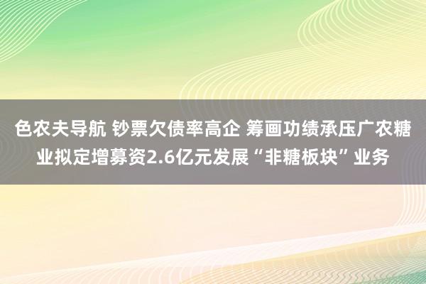 色农夫导航 钞票欠债率高企 筹画功绩承压广农糖业拟定增募资2.6亿元发展“非糖板块”业务