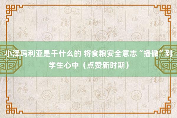 小泽玛利亚是干什么的 将食粮安全意志“播撒”到学生心中（点赞新时期）