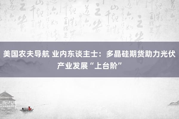 美国农夫导航 业内东谈主士：多晶硅期货助力光伏产业发展“上台阶”