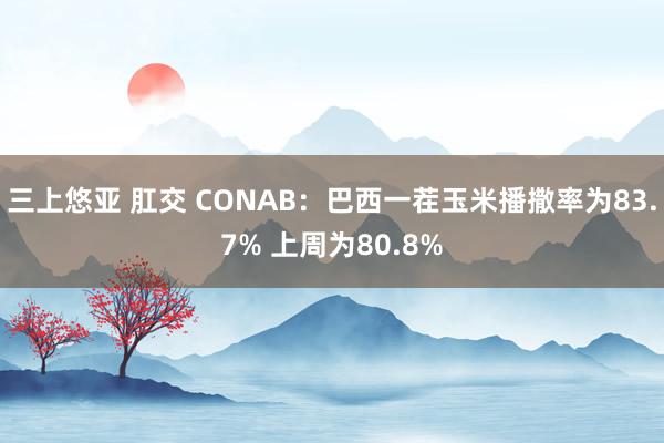 三上悠亚 肛交 CONAB：巴西一茬玉米播撒率为83.7% 上周为80.8%