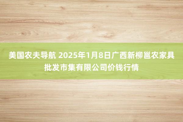 美国农夫导航 2025年1月8日广西新柳邕农家具批发市集有限公司价钱行情