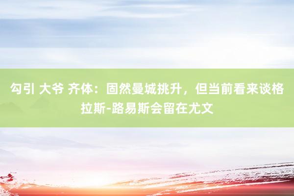 勾引 大爷 齐体：固然曼城挑升，但当前看来谈格拉斯-路易斯会留在尤文