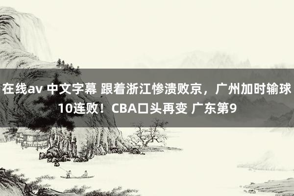 在线av 中文字幕 跟着浙江惨溃败京，广州加时输球10连败！CBA口头再变 广东第9