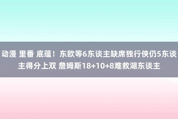 动漫 里番 底蕴！东欧等6东谈主缺席独行侠仍5东谈主得分上双 詹姆斯18+10+8难救湖东谈主