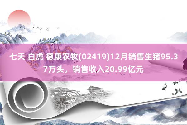 七天 白虎 德康农牧(02419)12月销售生猪95.37万头，销售收入20.99亿元