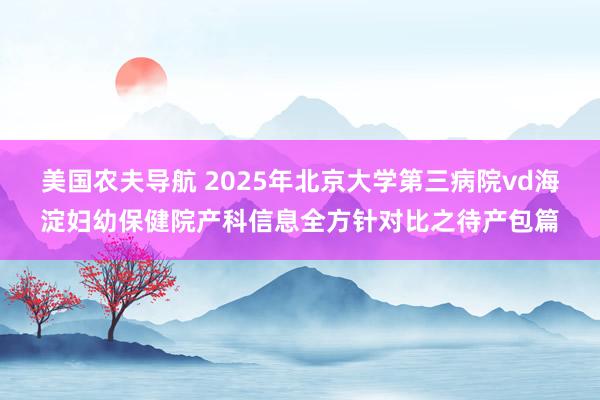 美国农夫导航 2025年北京大学第三病院vd海淀妇幼保健院产科信息全方针对比之待产包篇