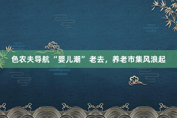 色农夫导航 “婴儿潮” 老去，养老市集风浪起