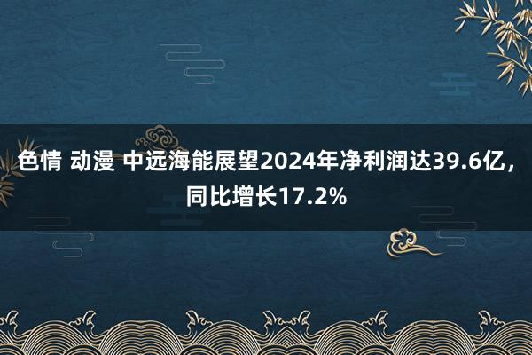 色情 动漫 中远海能展望2024年净利润达39.6亿，同比增长17.2%