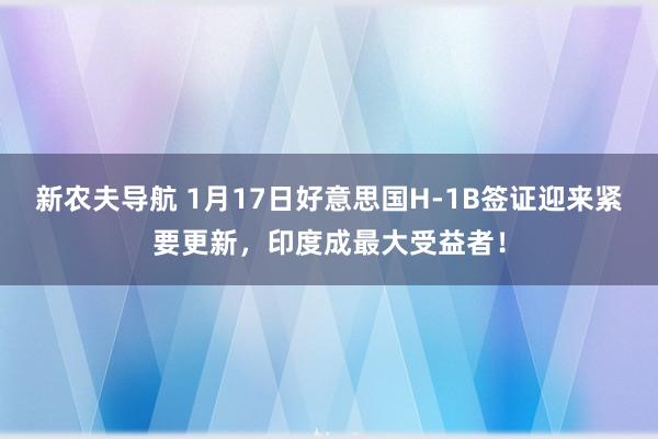 新农夫导航 1月17日好意思国H-1B签证迎来紧要更新，印度成最大受益者！