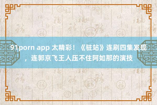 91porn app 太精彩！《驻站》连刷四集发现，连郭京飞王人压不住阿如那的演技