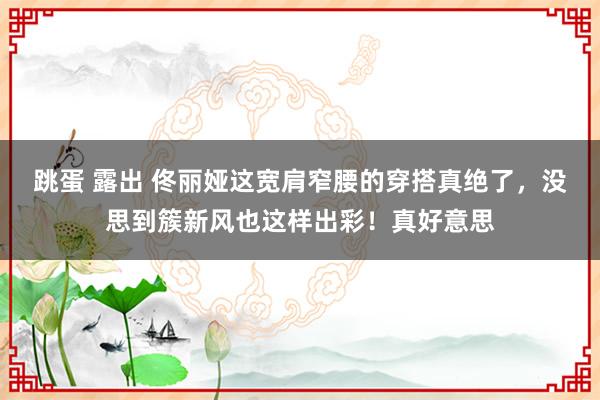 跳蛋 露出 佟丽娅这宽肩窄腰的穿搭真绝了，没思到簇新风也这样出彩！真好意思