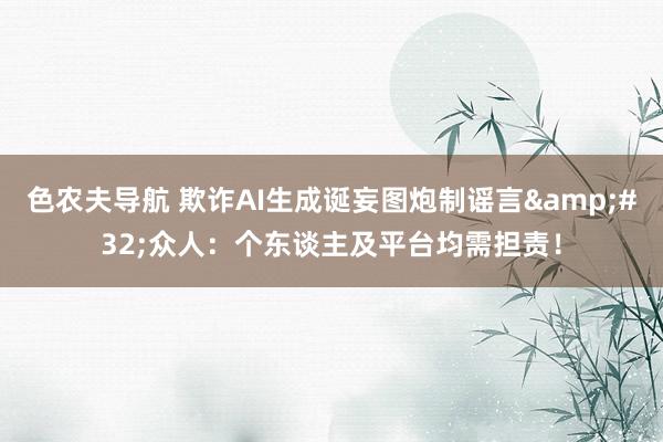 色农夫导航 欺诈AI生成诞妄图炮制谣言&#32;众人：个东谈主及平台均需担责！