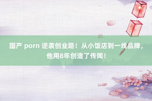 国产 porn 逆袭创业路！从小饭店到一线品牌，他用8年创造了传闻！