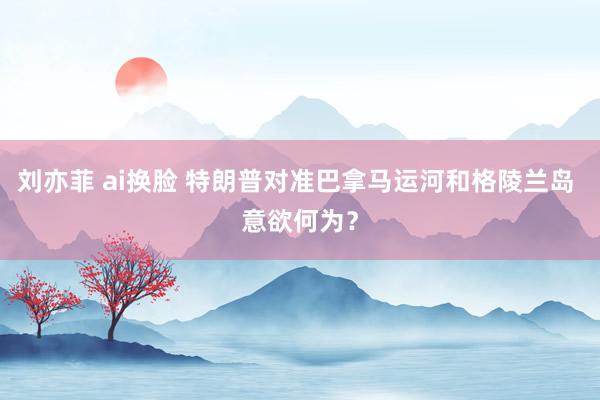 刘亦菲 ai换脸 特朗普对准巴拿马运河和格陵兰岛 意欲何为？