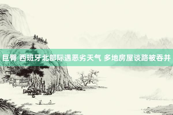 巨臀 西班牙北部际遇恶劣天气 多地房屋谈路被吞并