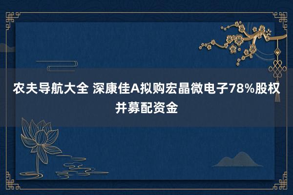 农夫导航大全 深康佳A拟购宏晶微电子78%股权并募配资金