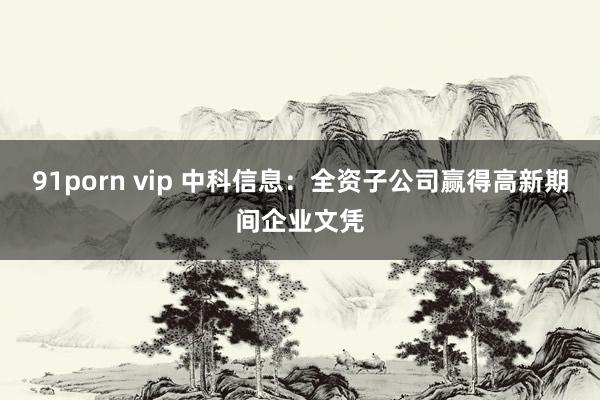 91porn vip 中科信息：全资子公司赢得高新期间企业文凭