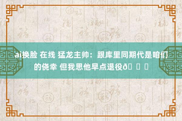 ai换脸 在线 猛龙主帅：跟库里同期代是咱们的侥幸 但我思他早点退役😂