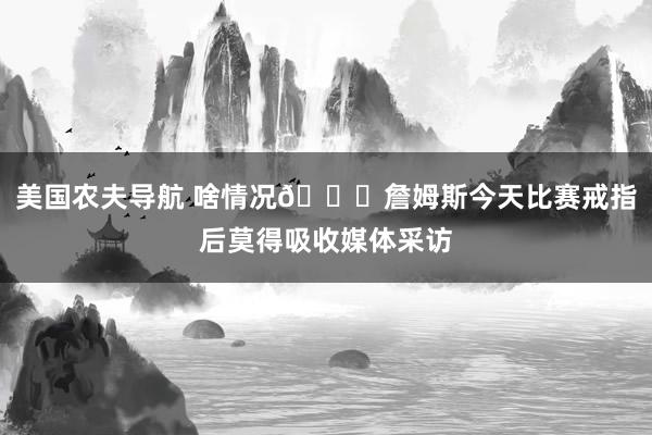 美国农夫导航 啥情况👀詹姆斯今天比赛戒指后莫得吸收媒体采访