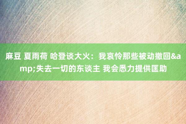 麻豆 夏雨荷 哈登谈大火：我哀怜那些被动撤回&失去一切的东谈主 我会悉力提供匡助