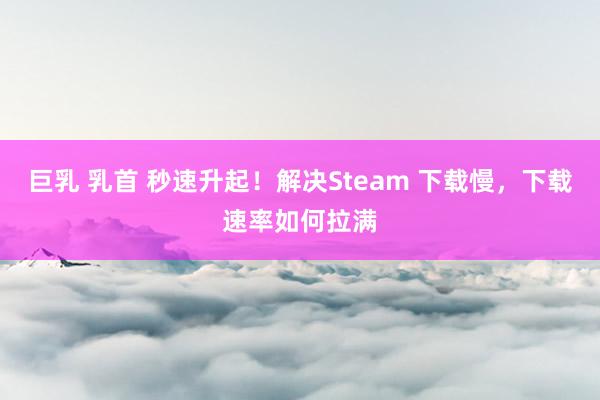 巨乳 乳首 秒速升起！解决Steam 下载慢，下载速率如何拉满