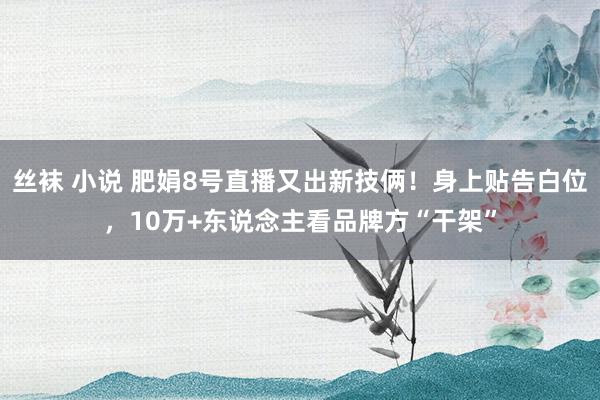 丝袜 小说 肥娟8号直播又出新技俩！身上贴告白位，10万+东说念主看品牌方“干架”