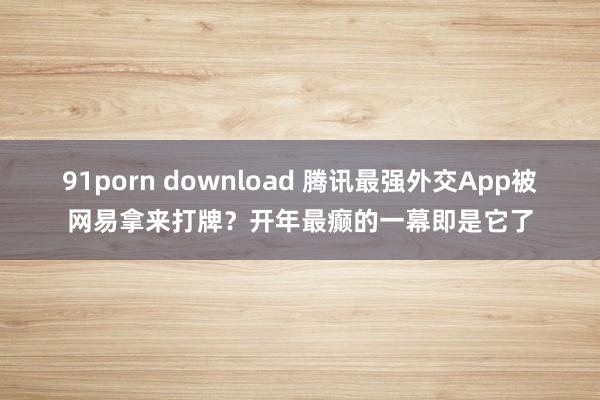 91porn download 腾讯最强外交App被网易拿来打牌？开年最癫的一幕即是它了