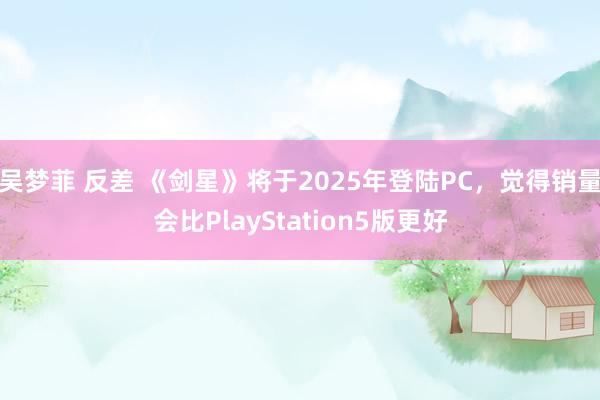 吴梦菲 反差 《剑星》将于2025年登陆PC，觉得销量会比PlayStation5版更好