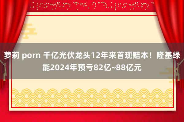 萝莉 porn 千亿光伏龙头12年来首现赔本！隆基绿能2024年预亏82亿~88亿元